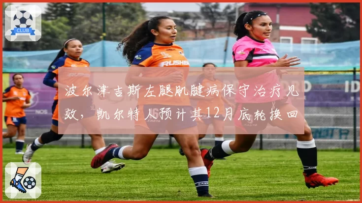 波尔津吉斯左腿肌腱病保守治疗见效,凯尔特人预计其12月底轮换回归