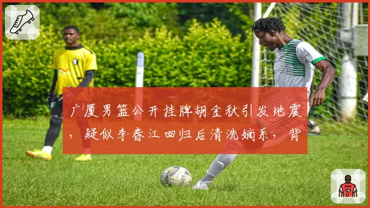 广厦男篮公开挂牌胡金秋引发地震，疑似李春江回归后清洗嫡系，背后直指与孙铭徽球权不可调和