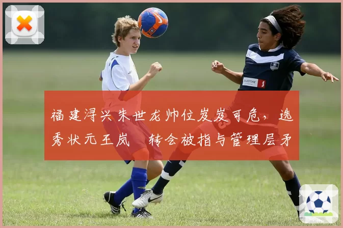 福建浔兴朱世龙帅位岌岌可危，选秀状元王岚嵚转会被指与管理层矛盾