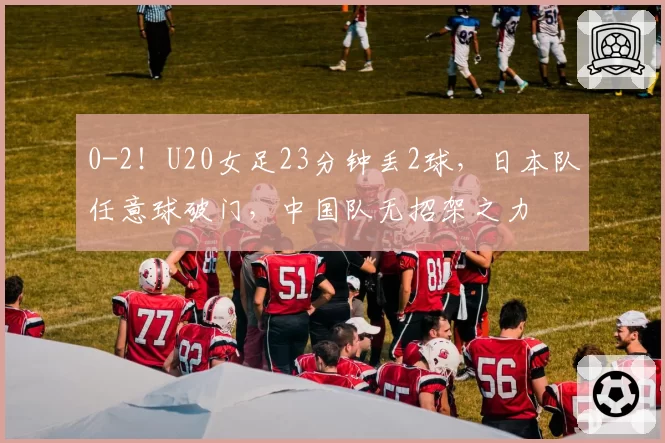0-2！U20女足23分钟丢2球，日本队任意球破门，中国队无招架之力