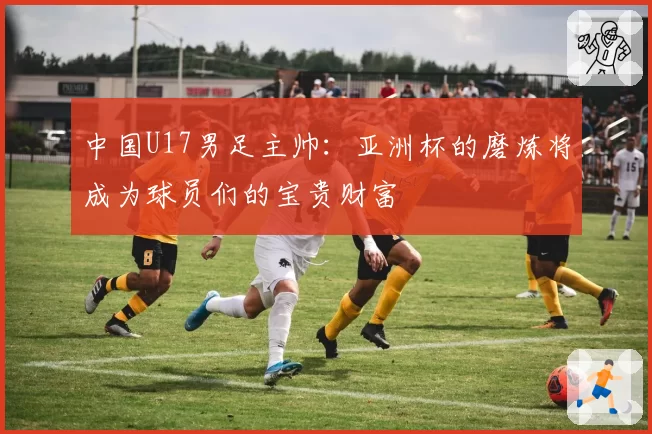 中国U17男足主帅：亚洲杯的磨炼将成为球员们的宝贵财富