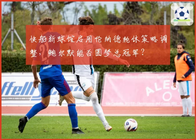 快船新球馆启用伦纳德轮休策略调整，鲍尔默能否圆梦总冠军？