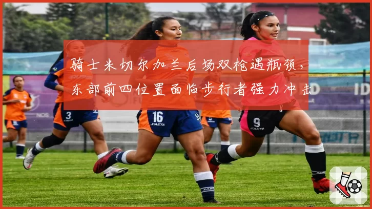 骑士米切尔加兰后场双枪遇瓶颈，东部前四位置面临步行者强力冲击