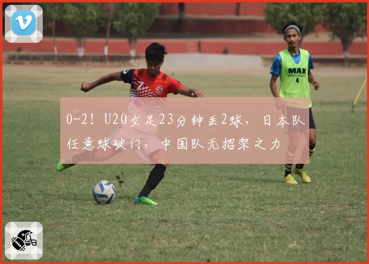 0-2！U20女足23分钟丢2球，日本队任意球破门，中国队无招架之力