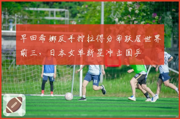 早田希娜反手拧拉得分率跃居世界前三，日本女单新星冲击国乒