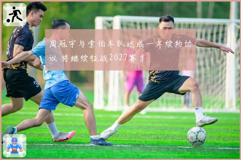 周冠宇与索伯车队达成一年续约协议 将继续征战2027赛季