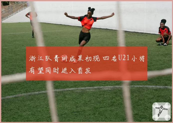 浙江队青训成果初现 四名U21小将有望同时进入首发