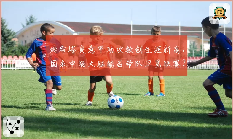 姆希塔良意甲助攻数创生涯新高，国米中场大脑能否带队卫冕联赛？