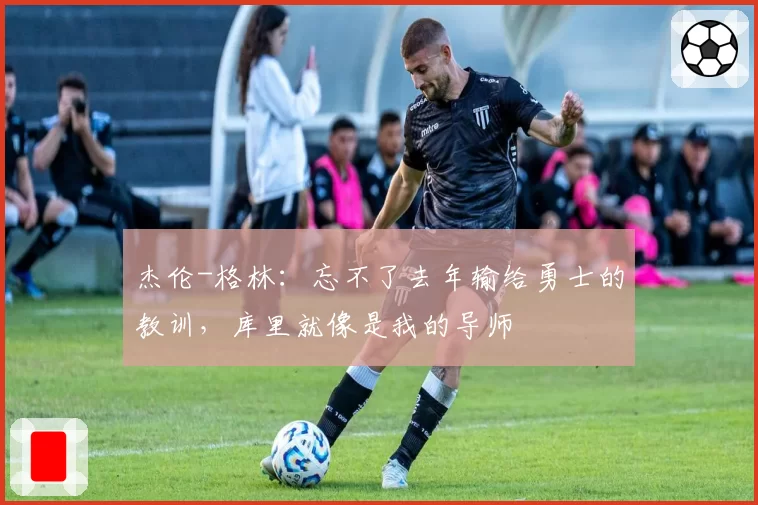 杰伦-格林：忘不了去年输给勇士的教训，库里就像是我的导师