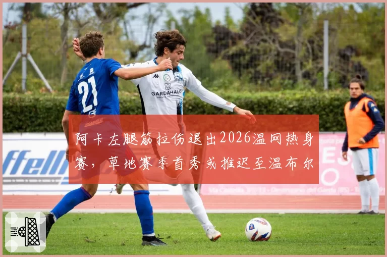 阿卡左腿筋拉伤退出2026温网热身赛,草地赛季首秀或推迟至温布尔登