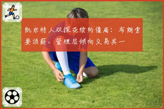 凯尔特人双探花续约僵局:布朗索要顶薪,管理层倾向交易其一