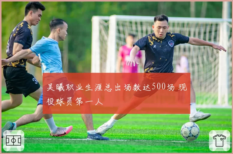 吴曦职业生涯总出场数达500场 现役球员第一人