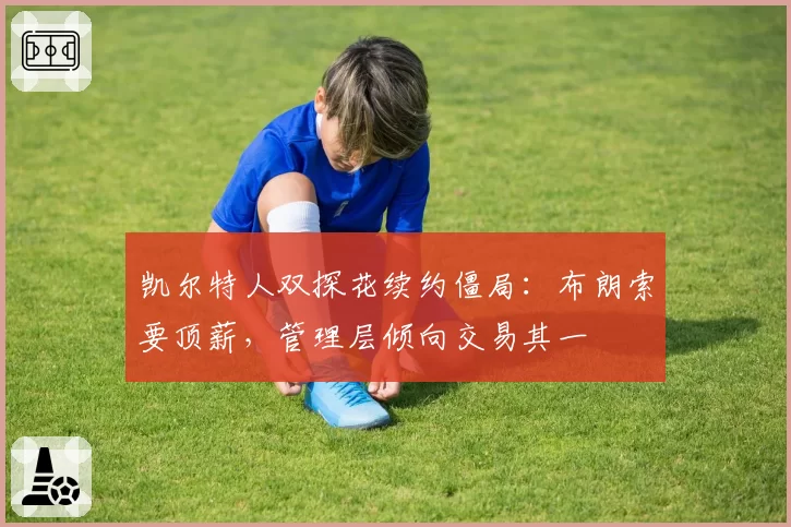 凯尔特人双探花续约僵局:布朗索要顶薪,管理层倾向交易其一