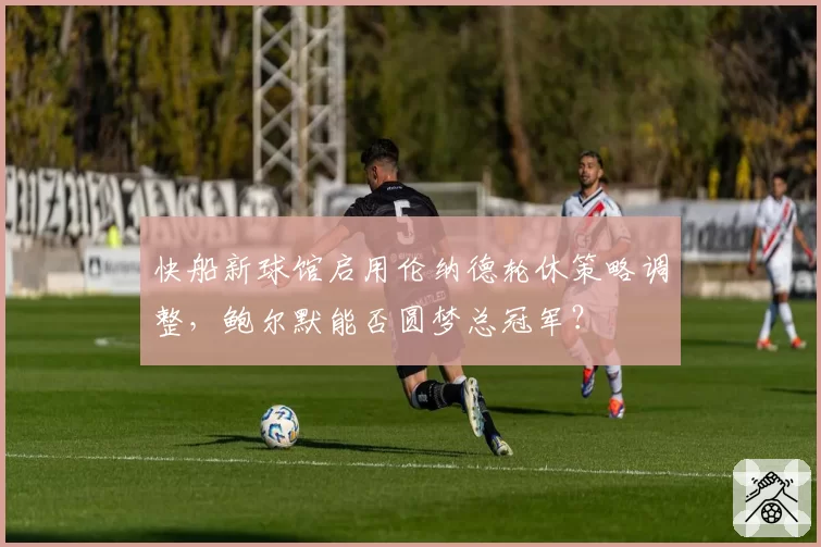快船新球馆启用伦纳德轮休策略调整，鲍尔默能否圆梦总冠军？