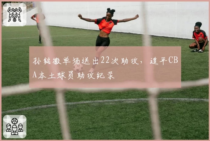 孙铭徽单场送出22次助攻，追平CBA本土球员助攻纪录