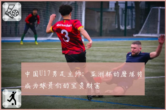 中国U17男足主帅：亚洲杯的磨炼将成为球员们的宝贵财富