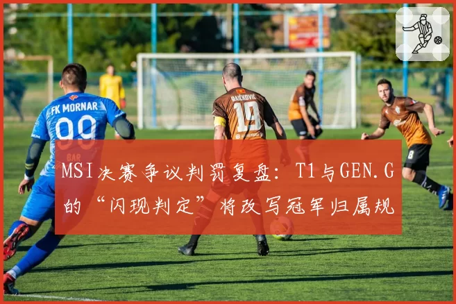 MSI决赛争议判罚复盘：T1与GEN.G的“闪现判定”将改写冠军归属规则
