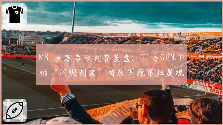 MSI决赛争议判罚复盘：T1与GEN.G的“闪现判定”将改写冠军归属规则