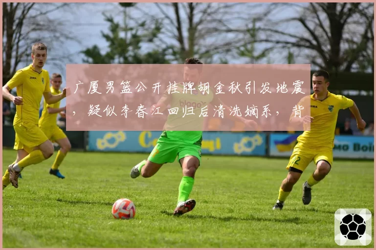 广厦男篮公开挂牌胡金秋引发地震，疑似李春江回归后清洗嫡系，背后直指与孙铭徽球权不可调和