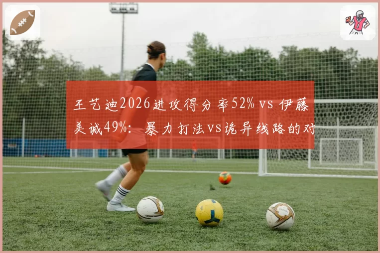 王艺迪2026进攻得分率52% vs 伊藤美诚49%:暴力打法vs诡异线路的对决