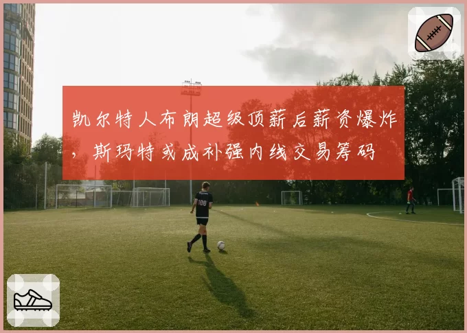 凯尔特人布朗超级顶薪后薪资爆炸，斯玛特或成补强内线交易筹码