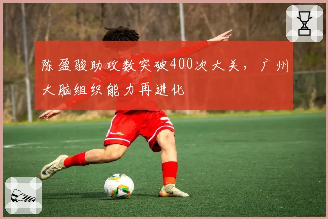 陈盈骏助攻数突破400次大关,广州大脑组织能力再进化