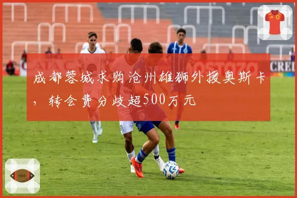 成都蓉城求购沧州雄狮外援奥斯卡,转会费分歧超500万元