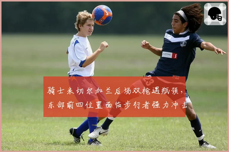 骑士米切尔加兰后场双枪遇瓶颈，东部前四位置面临步行者强力冲击