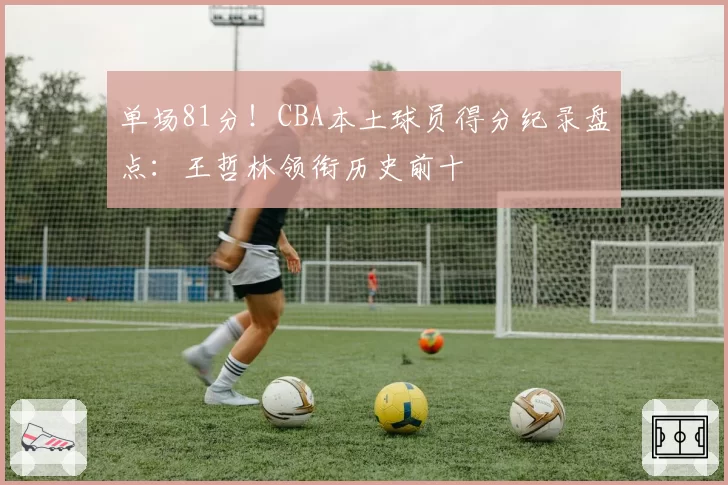 单场81分！CBA本土球员得分纪录盘点：王哲林领衔历史前十