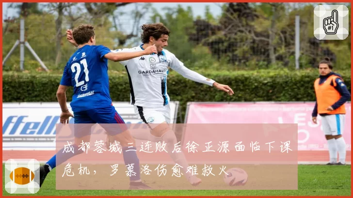 成都蓉城三连败后徐正源面临下课危机，罗慕洛伤愈难救火