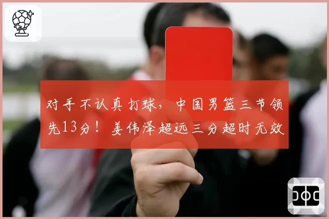 对手不认真打球，中国男篮三节领先13分！姜伟泽超远三分超时无效