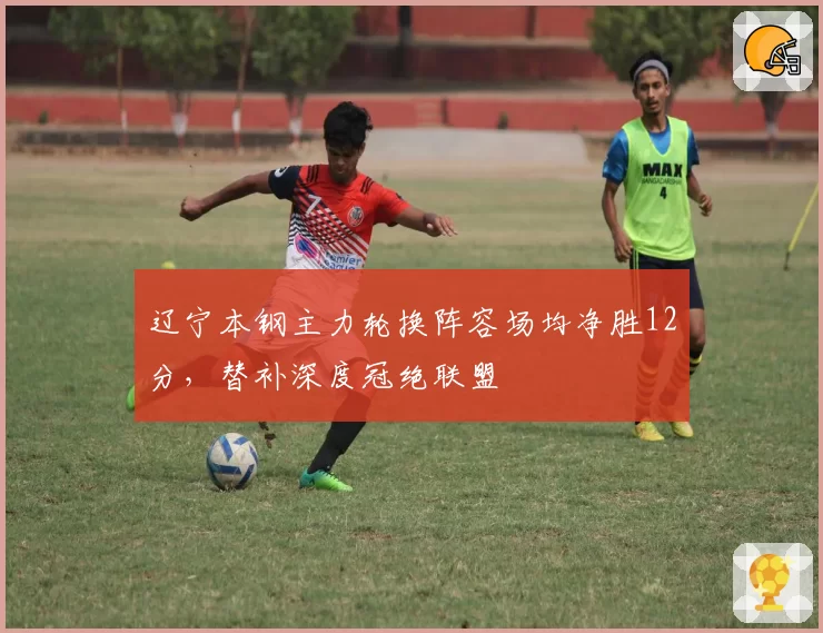 辽宁本钢主力轮换阵容场均净胜12分,替补深度冠绝联盟
