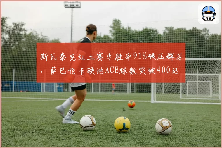 斯瓦泰克红土赛季胜率91%碾压群芳,萨巴伦卡硬地ACE球数突破400记领跑