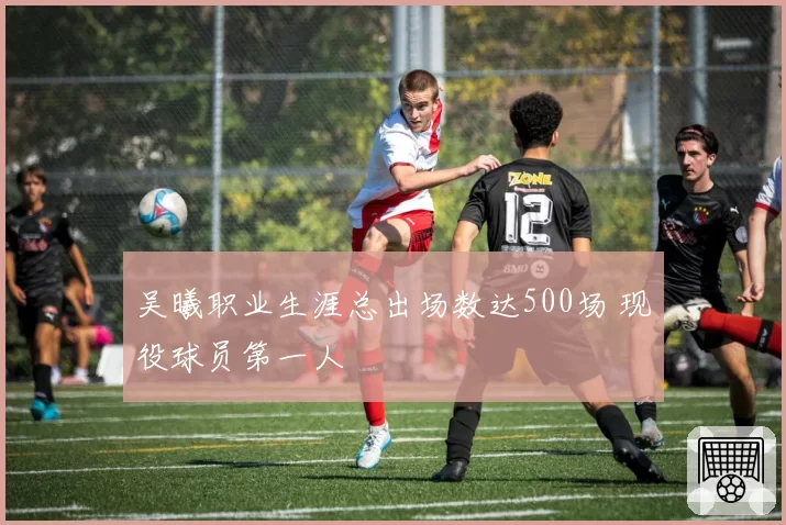 吴曦职业生涯总出场数达500场 现役球员第一人