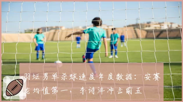 羽坛男单杀球速度年度数据：安赛龙均值第一，李诗沣冲击前五