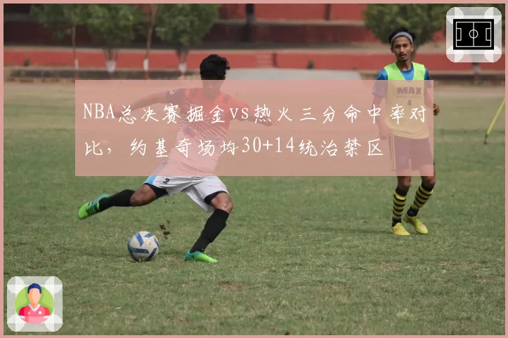 NBA总决赛掘金vs热火三分命中率对比，约基奇场均30+14统治禁区