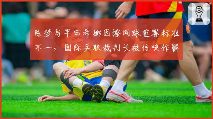 陈梦与早田希娜因擦网球重赛标准不一，国际乒联裁判长被传唤作解释