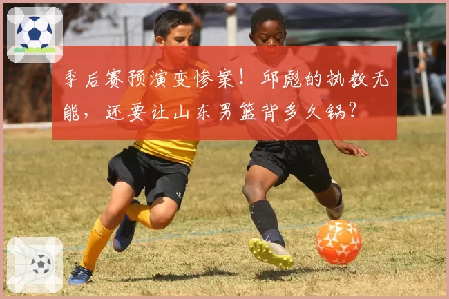 季后赛预演变惨案！邱彪的执教无能，还要让山东男篮背多久锅？