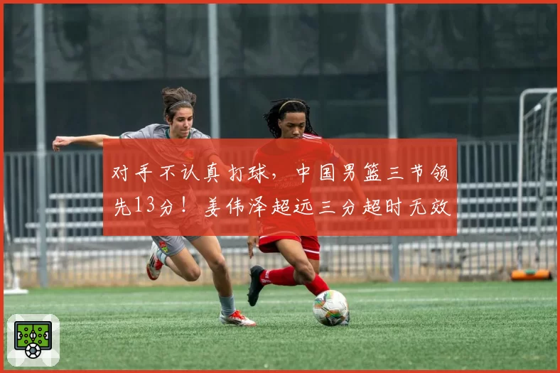 对手不认真打球，中国男篮三节领先13分！姜伟泽超远三分超时无效