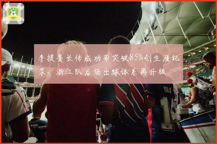 李提香长传成功率突破85%创生涯纪录，浙江队后场出球体系再升级