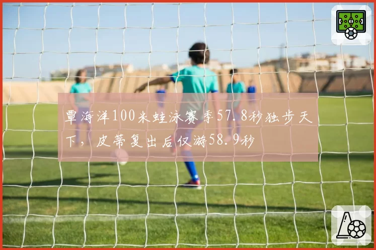 覃海洋100米蛙泳赛季57.8秒独步天下，皮蒂复出后仅游58.9秒