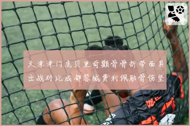 天津津门虎贝里奇颧骨骨折带面具出战对比成都蓉城费利佩肋骨伤坚持比赛：外援中锋疼痛耐受度观察