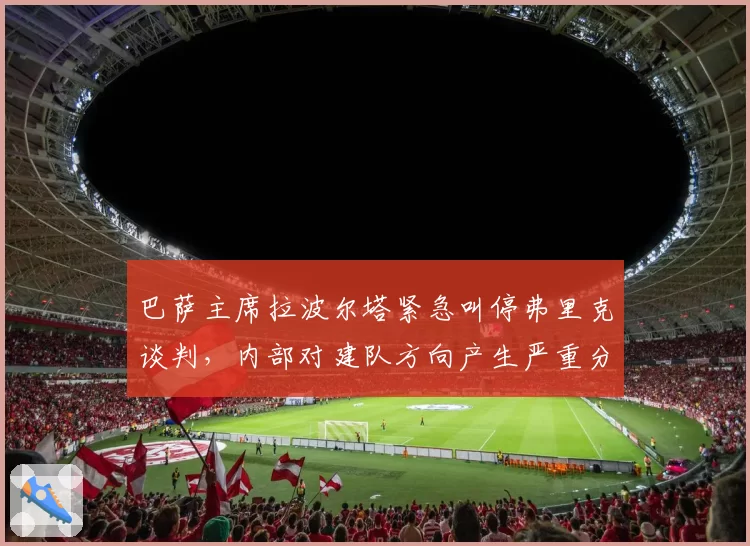 巴萨主席拉波尔塔紧急叫停弗里克谈判，内部对建队方向产生严重分歧