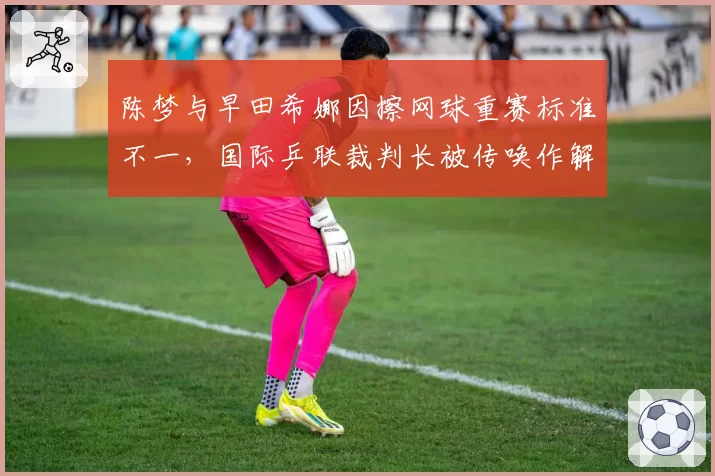 陈梦与早田希娜因擦网球重赛标准不一，国际乒联裁判长被传唤作解释