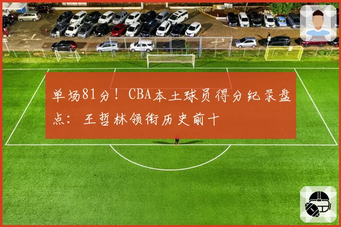 单场81分！CBA本土球员得分纪录盘点：王哲林领衔历史前十