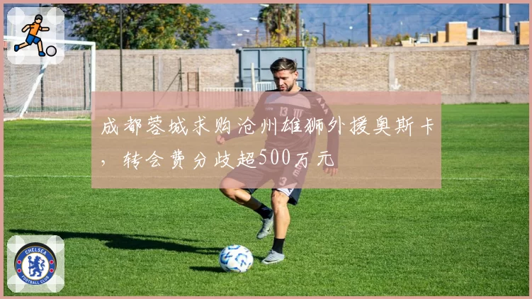 成都蓉城求购沧州雄狮外援奥斯卡,转会费分歧超500万元
