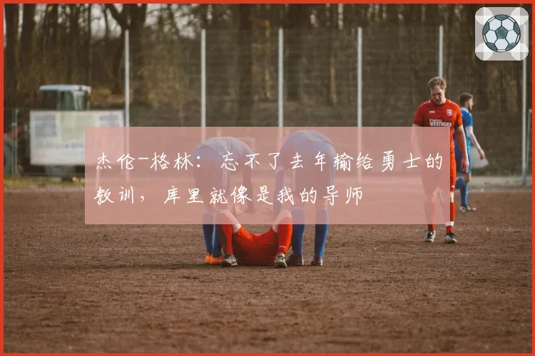 杰伦-格林：忘不了去年输给勇士的教训，库里就像是我的导师