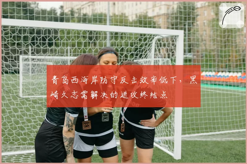 青岛西海岸防守反击效率低下，黑崎久志需解决的进攻终结点