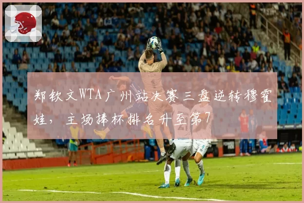 郑钦文WTA广州站决赛三盘逆转穆霍娃，主场捧杯排名升至第7