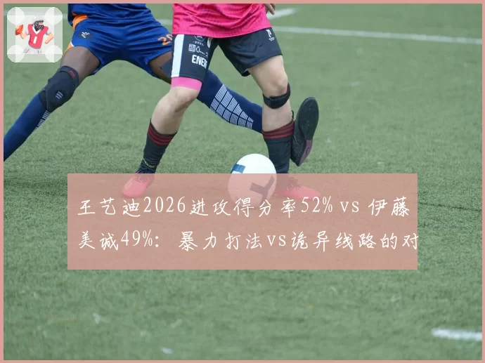 王艺迪2026进攻得分率52% vs 伊藤美诚49%:暴力打法vs诡异线路的对决